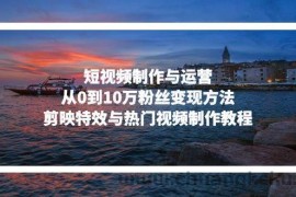 （13247期）短视频制作与运营，从0到10万粉丝变现方法，剪映特效与热门视频制作教程