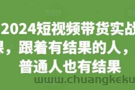 2024短视频带货实战课，跟着有结果的人，让普通人也有结果