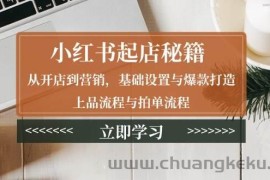 （13912期）小红书起店秘籍：从开店到营销，基础设置与爆款打造、上品流程与拍单流程